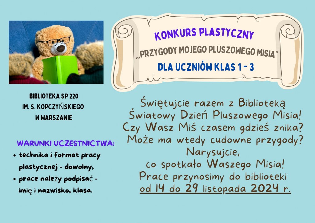 konkurs biblioteczny mis 2024 - na błękitnym tle zdjęcie pluszowego misia z ksiązką oraz następujący tekst: KONKURS PLASTYCZNY "Przygody Mojego Pluszowego Misia" dla uczniów klas 1-3 Świętujcie razem z Biblioteką Światowy Dzień Pluszowego Misia! Czy Wasz Miś czasem gdzieś znika?  Może ma wtedy cudowne przygody? Narysujcie, co spotkało Waszego Misia! Prace przynosimy do biblioteki od 14 do 29 listopada 2024 r. WARUNKI UCZESTNICTWA:  - technika i format pracy plastycznej - dowolny, - prace należy podpisać -  imię i nazwisko, klasa. BIBLIOTEKA SP 220  IM. S. KOPCZYŃSKIEGO W WARSZAWIE