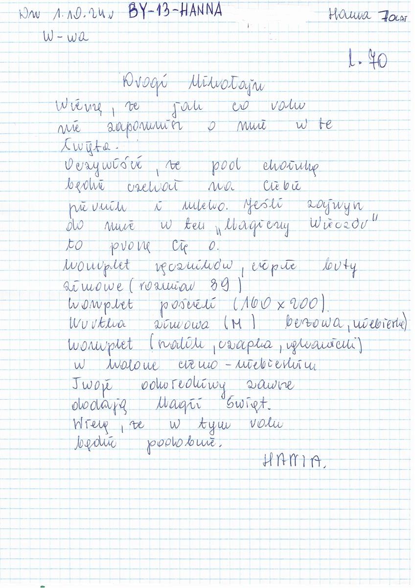 List Pani Hani, lat 70  - napisany odręcznie - treść: Drogi Mikołaju,  wierzę, że jak co roku nie zapomnisz o mnie w te święta.  Oczywiście, że pod choinką będzie czekał na Ciebie piernik i mleko.  Jeśli zajrzysz do mnie w ten "Magiczny wieczór" to poproszę o:    komplet ręczników ciepłe buty zimowe (rozmiar 39) komplet pościeli (100x200) kurtkę zimową (rozmiar M, beżowa lub niebieska) czapkę, szalik rękawiczki (w kolorze ciemnoniebieskim).   Twoje odwiedziny zawsze dodają magii Świąt.  Wierzę, że i w tym roku będzie podobnie"  Hania