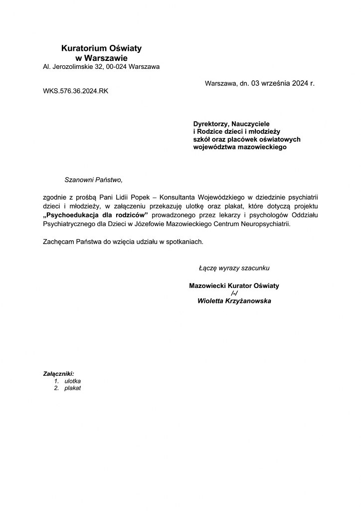 Treść listu kuratora oświaty: Szanowni Państwo, zgodnie z prośbą Pani Lidii Popek – Konsultanta Wojewódzkiego w dziedzinie psychiatrii dzieci i młodzieży, w załączeniu przekazuję ulotkę oraz plakat, które dotyczą projektu „Psychoedukacja dla rodziców” prowadzonego przez lekarzy i psychologów Oddziału Psychiatrycznego dla Dzieci w Józefowie Mazowieckiego Centrum Neuropsychiatrii. Zachęcam Państwa do wzięcia udziału w spotkaniach. Łączę wyrazy szacunku Mazowiecki Kurator Oświaty /-/ Wioletta Krzyżanowska